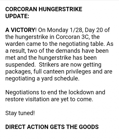 CORCORAN HUNGERSTRIKE  UPDATE:   A VICTORY! On Monday 1/28, Day 20 of the hungerstrike in Corcoran 3C, the warden came to the negotiating table. As a result, two of the demands have been met and the hungerstrike has been suspended.